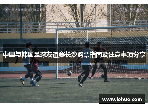 中国与韩国足球友谊赛长沙购票指南及注意事项分享