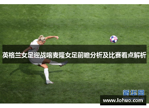 英格兰女足迎战喀麦隆女足前瞻分析及比赛看点解析