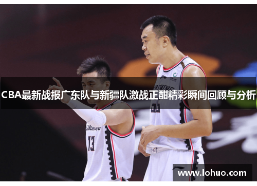 CBA最新战报广东队与新疆队激战正酣精彩瞬间回顾与分析