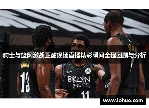 骑士与篮网激战正酣现场直播精彩瞬间全程回顾与分析